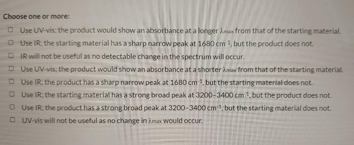 Choose one or more:
Use UV-vis; the product would show an absorbance at a longer max from that of the starting material.
Use IR; the starting material has a sharp narrow peak at 1680 cm-1, but the product does not.
C
IR will not be useful as no detectable change in the spectrum will occur.
Use UV-vis; the product would show an absorbance at a shorter Amax from that of the starting material.
Use IR; the product has a sharp narrow peak at 1680 cm-1, but the starting material does not.
Use IR; the starting material has a strong broad peak at 3200-3400 cm-1, but the product does not.
Use IR; the product has a strong broad peak at 3200-3400 cm-¹, but the starting material does not.
OUV-vis will not be useful as no change in Amax would occur.
□
□