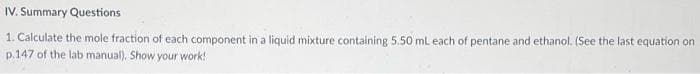 IV. Summary Questions
1. Calculate the mole fraction of each component in a liquid mixture containing 5.50 mL each of pentane and ethanol. (See the last equation on
p.147 of the lab manual). Show your work!