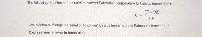 The following equation can be used to convert Fahrenheit temperature to Celsius temperature.
(F-32)
1.8
C=
Use algebra to change the equation to convert Celsius temperature to Fahrenheit temperature.
Express your answer in terms of C.