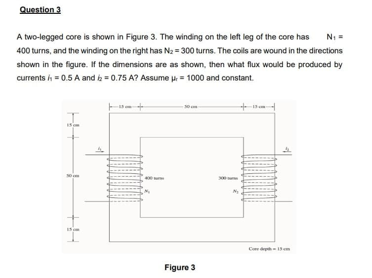 Question 3
A two-legged core is shown in Figure 3. The winding on the left leg of the core has
N1 =
400 turns, and the winding on the right has N2 = 300 turns. The coils are wound in the directions
shown in the figure. If the dimensions are as shown, then what flux would be produced by
currents i = 0.5 A and iz = 0.75 A? Assume ur = 1000 and constant.
15 em-
+15 em
50 em
15 cm
50 em
400 turms
300 turns
N2
15 cm
Core depth = 15 em
Figure 3
