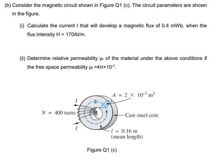 (b) Consider the magnetic circuit shown in Figure Q1 (c). The circuit parameters are shown
in the figure.
(i) Calculate the current I that will develop a magnetic flux of 0.4 mWb, when the
flux intensity H = 170At/m.
(ii) Determine relative permeability pr of the material under the above conditions if
the free space permeability pr =4TTX10-7.
A = 2 x 10-3 m?
N = 400 turns
- Cast-steel core
1 = 0.16 m
(mean length)
Figure Q1 (c)
