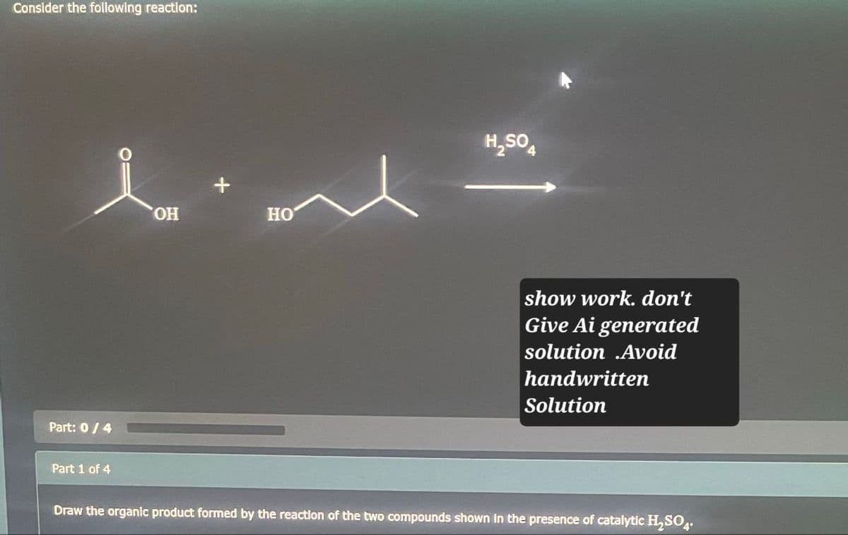 Consider the following reaction:
Part: 0/4
Part 1 of 4
OH
HO
H₂SO
show work. don't
Give Ai generated
solution Avoid
handwritten
Solution
Draw the organic product formed by the reaction of the two compounds shown in the presence of catalytic H₂SO4.