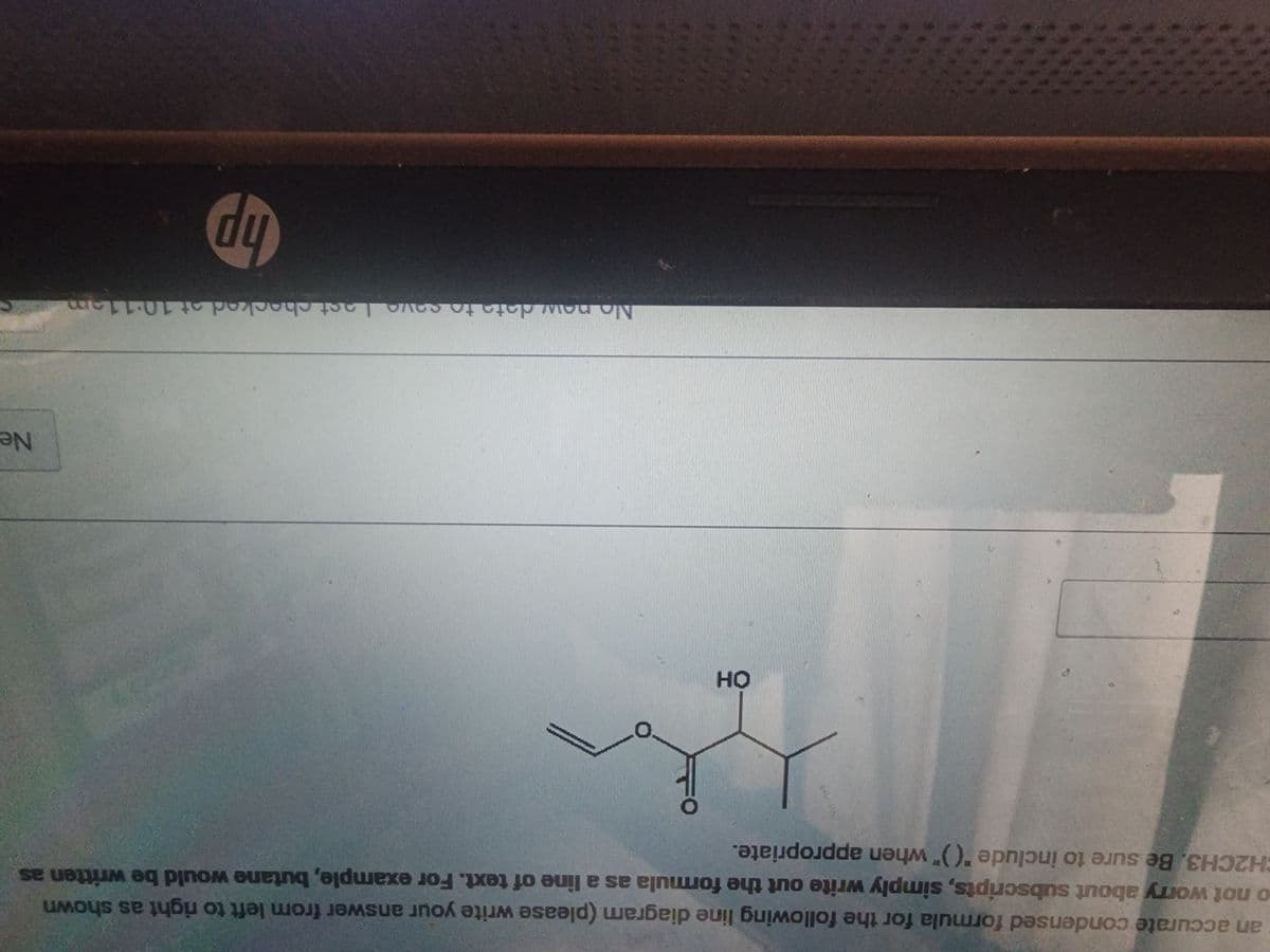 an accurate condensed formula for the following line diagram (please write your answer from left to right as shown
o not worry about subscripts, simply write out the formula as a line of text. For example, butane would be written as
CH2CH3. Be sure to include "()" when appropriate.
OH
No new data to save Last checked
est checked at 10:1
hp
Ne