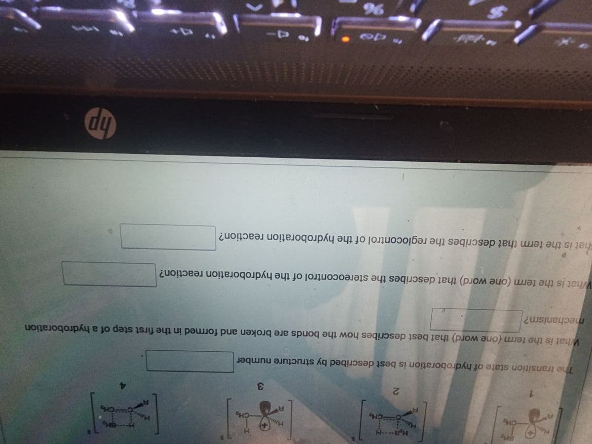 *S
CH₂
H₂B----H
APPING
R
2
S
FCH₂
R
8
3
The transition state of hydroboration is best described by structure number
CH₂
What is the term (one word) that describes the stereocontrol of the hydroboration reaction?
96
that is the term that describes the regiocontrol of the hydroboration reaction?
HA
What is the term (one word) that best describes how the bonds are broken and formed in the first step of a hydroboration
mechanism?
R
BH₂
CH₂
hp