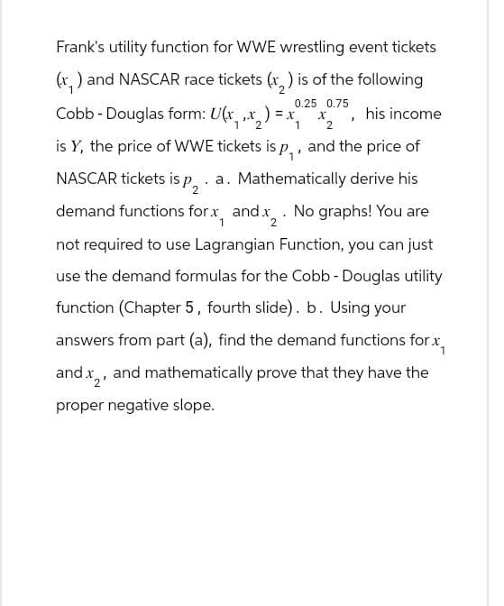 Frank's utility function for WWE wrestling event tickets
(x,) and NASCAR race tickets (2) is of the following
Cobb - Douglas form: U(x,, ) = x
1
2
0.25 0.75
x
2
his income
is Y, the price of WWE tickets is p₁, and the price of
NASCAR tickets is p₂. a. Mathematically derive his
1
demand functions for x, and x2. No graphs! You are
not required to use Lagrangian Function, you can just
use the demand formulas for the Cobb - Douglas utility
function (Chapter 5, fourth slide). b. Using your
answers from part (a), find the demand functions for x
and x2, and mathematically prove that they have the
proper negative slope.