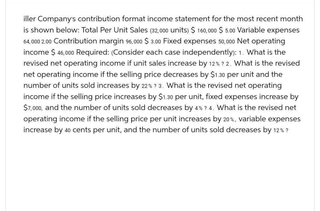 iller Company's contribution format income statement for the most recent month
is shown below: Total Per Unit Sales (32,000 units) $ 160,000 $5.00 Variable expenses
64,000 2.00 Contribution margin 96,000 $ 3.00 Fixed expenses 50,000 Net operating
income $ 46,000 Required: (Consider each case independently): 1. What is the
revised net operating income if unit sales increase by 12% ? 2. What is the revised
net operating income if the selling price decreases by $1.30 per unit and the
number of units sold increases by 22% ? 3. What is the revised net operating
income if the selling price increases by $1.30 per unit, fixed expenses increase by
$7,000, and the number of units sold decreases by 4% ? 4. What is the revised net
operating income if the selling price per unit increases by 20%, variable expenses
increase by 40 cents per unit, and the number of units sold decreases by 12% ?