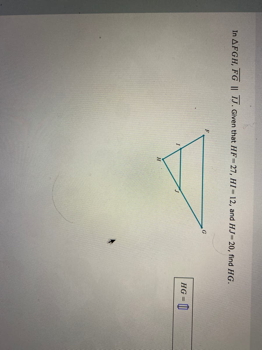 In AFGH, FG || IJ. Given that HF=27, HI=12, and HJ= 20, find HG.
G
HG = ||
H.
