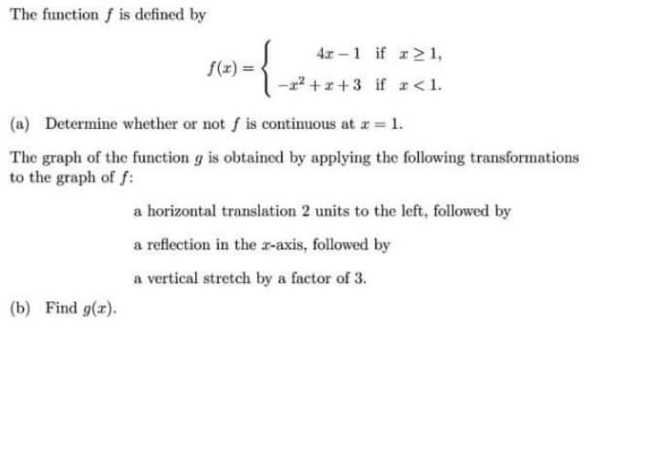 The function f is defined by
4x -1 if r21,
f(x) =
2²+x+3 if r < 1.
(a) Determine whether or not f is continuous at r = 1.
The graph of the function g is obtaincd by applying the following transformations
to the graph of f:
a horizontal translation 2 units to the left, followed by
a reflection in the r-axis, followed by
a vertical stretch by a factor of 3.
(b) Find g(r).
