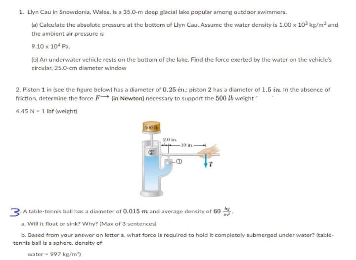 1. Llyn Cau in Snowdonia, Wales, is a 35.0-m deep glacial lake popular among outdoor swimmers.
(a) Calculate the absolute pressure at the bottom of Llyn Cau. Assume the water density is 1.00 x 10° kg/m3 and
the ambient air pressure is
9.10 x 10° Pa.
(b) An underwater vehicle rests on the bottom of the lake. Find the force exerted by the water on the vehicle's
circular, 25.0-cm diameter window
2. Piston 1 in (see the figure below) has a diameter of 0.25 in.; piston 2 has a diameter of 1.5 in. In the absence of
friction, determine the force F (in Newton) necessary to support the 500 lb weight
4.45 N = 1 lbf (weight)
500 lb
2.0 in.
-10 in.-
3 A table-tennis ball has a diameter of 0.015 m and average density of 60 .
a. Will it float or sink? Why? (Max of 3 sentences)
b. Based from your answer on letter a, what force is required to hold it completely submerged under water? (table-
tennis ball is a sphere, density of
water = 997 kg/m')
