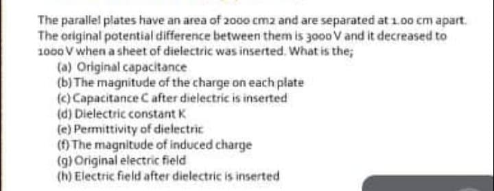 The parallel plates have an area of 2000 cmz and are separated at 1.00 cm apart.
The original potential difference between them is 3o00 V and it decreased to
1000 V when a sheet of dielectric was inserted. What is the;
(a) Original capacitance
(b) The magnitude of the charge on each plate
(c) Capacitance Cafter dielectric is inserted
(d) Dielectric constant K
(e) Permittivity of dielectric
() The magnitude of induced charge
(g) Original electric field
(h) Electric field after dielectric is inserted
