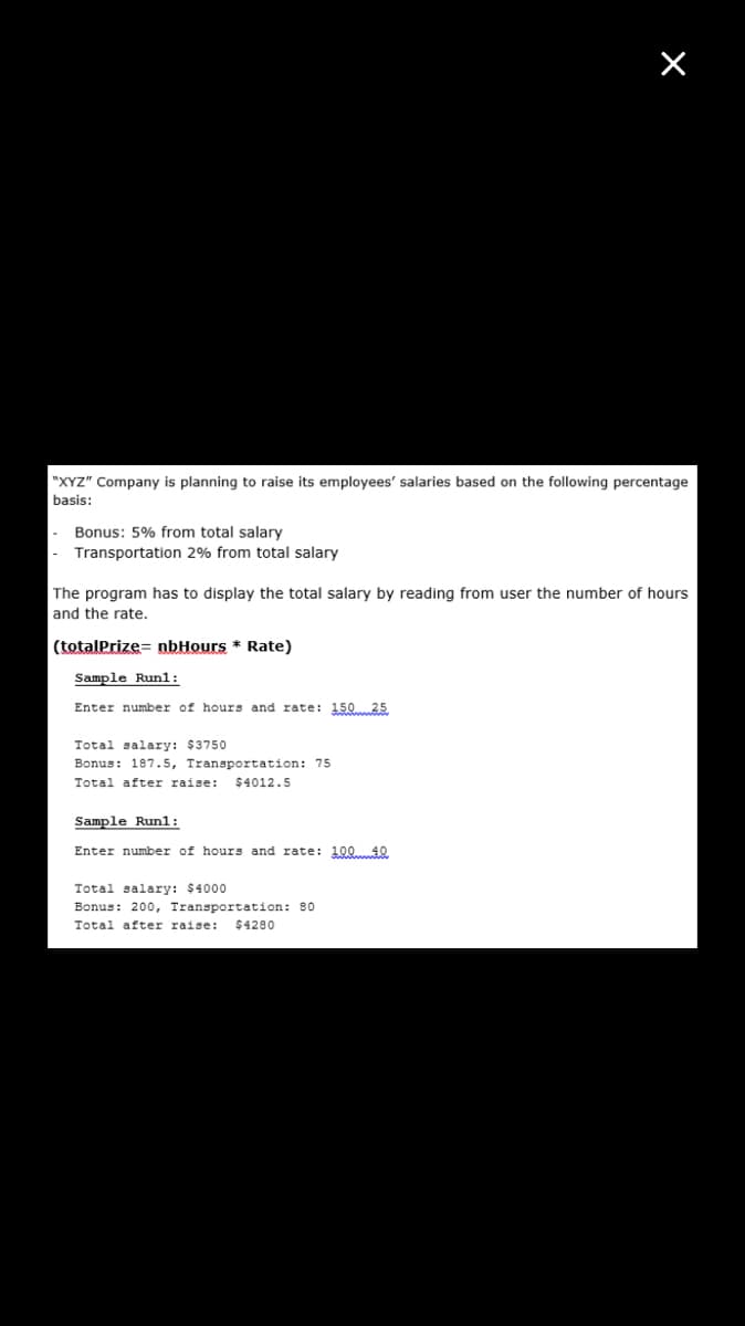 "XYZ" Company is planning to raise its employees' salaries based on the following percentage
basis:
Bonus: 5% from total salary
Transportation 2% from total salary
The program has to display the total salary by reading from user the number of hours
and the rate.
(totalPrize= nbHours * Rate)
Sample Run1:
Enter number of hours and rate: 15025
Total salary: $3750
Bonus: 187.5, Transportation: 75
Total after raise:
$4012.5
Sample Run1:
Enter number of hours and rate: 10040
Total salary: $4000
Bonus: 200, Transportation: 80
Total after raise:
$4280

