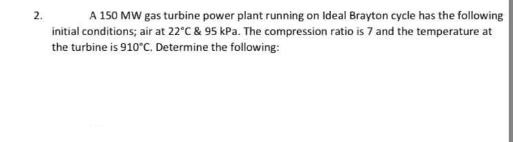 2.
A 150 MW gas turbine power plant running on Ideal Brayton cycle has the following
initial conditions; air at 22°C & 95 kPa. The compression ratio is 7 and the temperature at
the turbine is 910°C. Determine the following:
