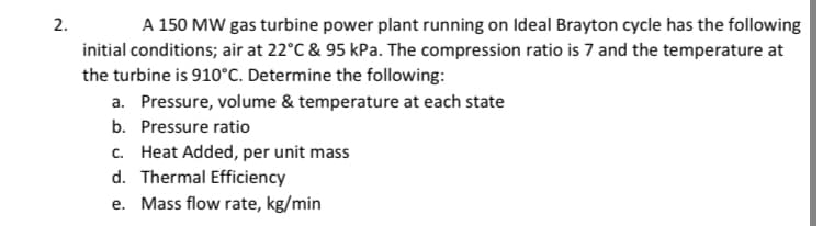 2.
A 150 MW gas turbine power plant running on Ideal Brayton cycle has the following
initial conditions; air at 22°C & 95 kPa. The compression ratio is 7 and the temperature at
the turbine is 910°C. Determine the following:
a. Pressure, volume & temperature at each state
b. Pressure ratio
c. Heat Added, per unit mass
d. Thermal Efficiency
e. Mass flow rate, kg/min
