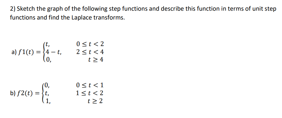 2) Sketch the graph of the following step functions and describe this function in terms of unit step
functions and find the Laplace transforms.
0 ≤t <2
2 ≤t<4
a) f1(t) = 4 t,
= { ₁ - 4.
0,
t≥ 4
(0,
0 ≤ t < 1
1<t <2
b) f2(t) ={t,
1,
t≥ 2