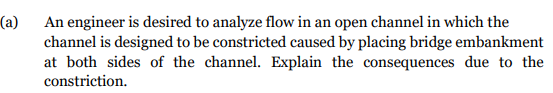 (a)
An engineer is desired to analyze flow in an open channel in which the
channel is designed to be constricted caused by placing bridge embankment
at both sides of the channel. Explain the consequences due to the
constriction.