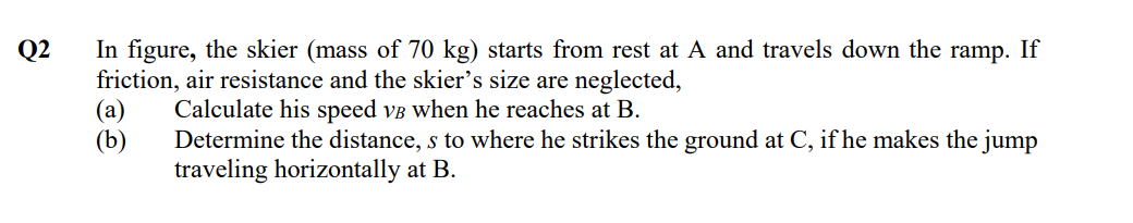 Q2
In figure, the skier (mass of 70 kg) starts from rest at A and travels down the ramp. If
friction, air resistance and the skier's size are neglected,
(a) Calculate his speed vẻ when he reaches at B.
(b)
Determine the distance, s to where he strikes the ground at C, if he makes the jump
traveling horizontally at B.