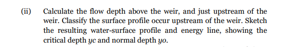 (ii)
Calculate the flow depth above the weir, and just upstream of the
weir. Classify the surface profile occur upstream of the weir. Sketch
the resulting water-surface profile and energy line, showing the
critical depth yc and normal depth yo.