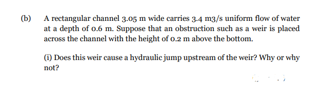 (b)
A rectangular channel 3.05 m wide carries 3.4 m3/s uniform flow of water
at a depth of 0.6 m. Suppose that an obstruction such as a weir is placed
across the channel with the height of 0.2 m above the bottom.
(i) Does this weir cause a hydraulic jump upstream of the weir? Why or why
not?