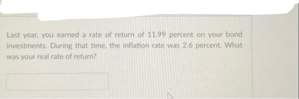 Last year, you earned a rate of return of 11.99 percent on your bond
investments. During that time, the inflation rate was 2.6 percent. What
was your real rate of return?