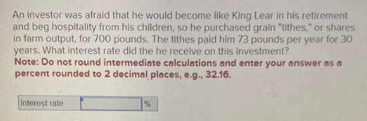 An investor was afraid that he would become like King Lear in his retirement
and beg hospitality from his children, so he purchased grain "tithes," or shares
in farm output, for 700 pounds. The tithes paid him 73 pounds per year for 30
years. What interest rate did the he receive on this investment?
Note: Do not round intermediate calculations and enter your answer as a
percent rounded to 2 decimal places, e.g., 32.16.
Interest rate
%