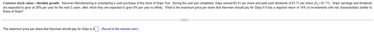 Common stock value-Variable growth Newman Manufacturing is considering a cash purchase of the stock of Grips Tool. During the year just completed, Grips earned $3.41 per share and paid cash dividends of $1.71 per share (D = $1.71). Grips' earnings and dividends
are expected to grow at 30% per year for the next 3 years, after which they are expected to grow 6% per year to infinity. What is the maximum price per share that Newman should pay for Grips if it has a required return of 14% on investments with risk characteristics similar to
those of Grips?
The maximum price per share that Newman should pay for Grips is $. (Round to the nearest cent.)