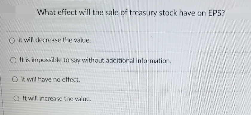 What effect will the sale of treasury stock have on EPS?
It will decrease the value.
OIt is impossible to say without additional information.
O It will have no effect.
O It will increase the value.