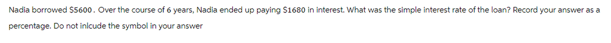 Nadia borrowed $5600. Over the course of 6 years, Nadia ended up paying $1680 in interest. What was the simple interest rate of the loan? Record your answer as a
percentage. Do not inlcude the symbol in your answer