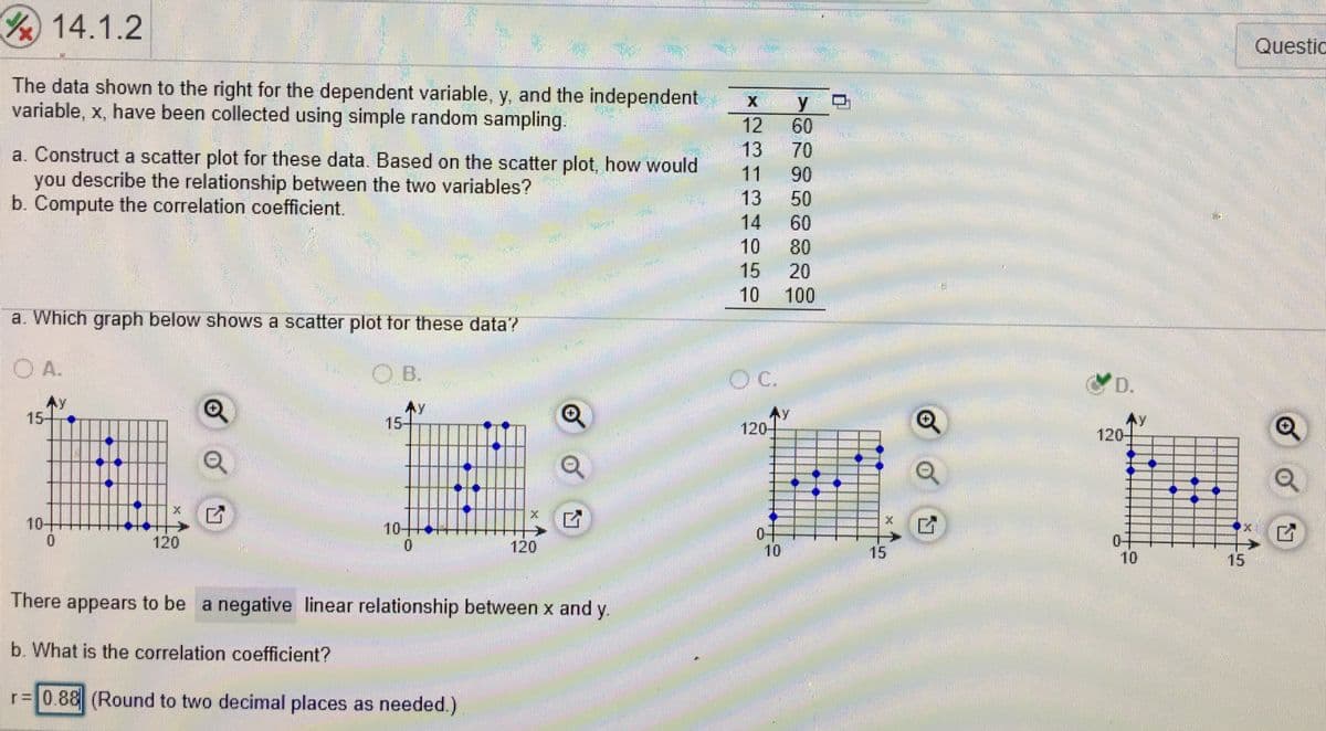 14.1.2
Questic
The data shown to the right for the dependent variable, y, and the independent
variable, x, have been collected using simple random sampling.
X y
12
60
13
70
a. Construct a scatter plot for these data. Based on the scatter plot, how would
you describe the relationship between the two variables?
b. Compute the correlation coefficient.
11
90
13
50
14
60
10
80
15
20
10
100
a. Which graph below shows a scatter plot tor these data?
OA.
OB.
無:
Ay
15-
Ay
120-
15-
Ay
120-
10+
ピ
15
10++
120
120
10
15
10
There appears to be a negative linear relationship between x and y.
b. What is the correlation coefficient?
r= 0.88 (Round to two decimal places as needed.)
