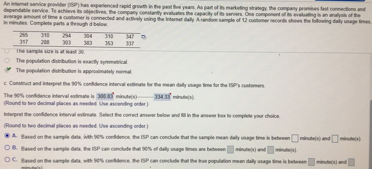 An internet service provider (ISP) has experienced rapid growth in the past five years. As part of its marketing strategy, the company promises fast connections and
dependable service. To achieve its objectives, the company constantly evaluates the capacity of its servers. One component of its evaluating is an analysis of the
average amount of time a customer is connected and actively using the Internet daily. A random sample of 12 customer records shows the following daily usage times,
in minutes. Complete parts a through d below.
265
310
294
304
310
347
317
288
303
383
353
337
The sample size is at least 30.
The population distribution is exactly symmetrical.
The population distribution is approximately normal.
c. Construct and interpret the 90% confidence interval estimate for the mean daily usage time for the ISP's customers.
The 90% confidence interval estimate is 300.83 minute(s)-
334.33 minute(s).
(Round to two decimal places as needed. Use ascending order.)
Interpret the confidence interval estimate. Select the correct answer below and fill in the answer box to complete your choice.
(Round to two decimal places as needed. Use ascending order.)
O A. Based on the sample data, with 90% confidence, the ISP can conclude that the sample mean daily usage time is between
minute(s) and
minute(s).
O B. Based on the sample data, the ISP can conclude that 90% of daily usage times are between
minute(s) and
minute(s).
O C. Based on the sample data, with 90% confidence, the ISP can conclude that the true population mean daily usage time is between
minute(s) and
minute(s)
