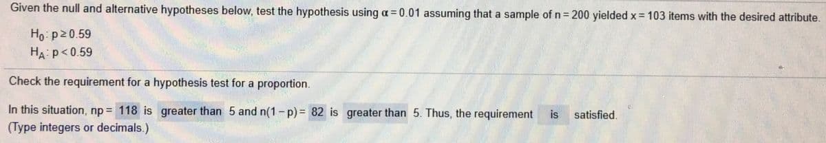 Given the null and alternative hypotheses below, test the hypothesis using a= 0.01 assuming that a sample of n= 200 yielded x= 103 items with the desired attribute.
Ho p20.59
HA p<0.59
Check the requirement for a hypothesis test for a proportion.
In this situation, np= 118 is greater than 5 and n(1-p)= 82 is greater than 5. Thus, the requirement
is
satisfied.
(Type integers or decimals.)
