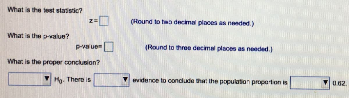 What is the test statistic?
(Round to two decimal places as needed.)
What is the p-value?
p-value=|
(Round to three decimal places as needed.)
What is the proper conclusion?
VHo. There is
evidence to conclude that the population proportion is
V
0.62.
