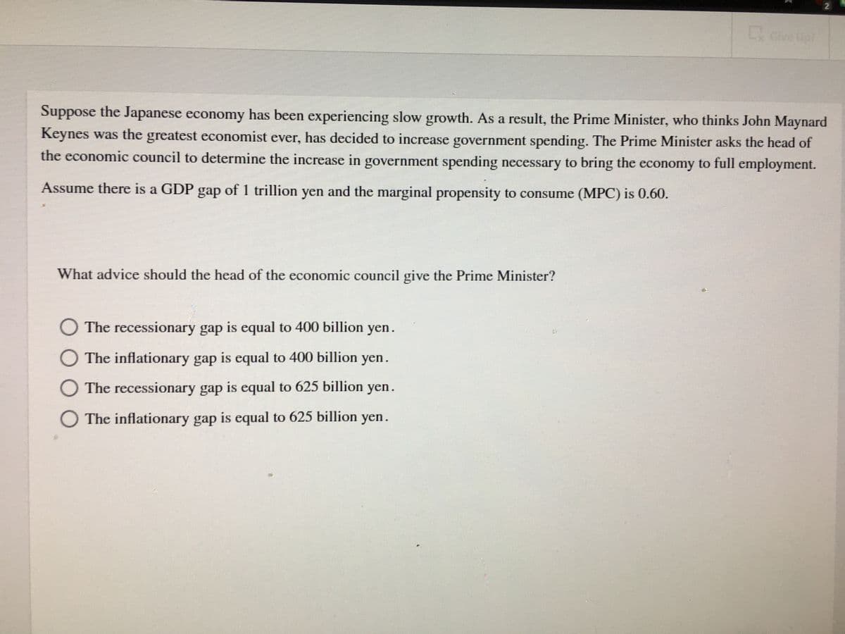 2.
L Give Up!
Suppose the Japanese economy has been experiencing slow growth. As a result, the Prime Minister, who thinks John Maynard
Keynes was the greatest economist ever, has decided to increase government spending. The Prime Minister asks the head of
the economic council to determine the increase in government spending necessary to bring the economy to full employment.
Assume there is a GDP gap of 1 trillion yen and the marginal propensity to consume (MPC) is 0.60.
What advice should the head of the economic council give the Prime Minister?
O The recessionary gap is equal to 400 billion yen.
O The inflationary gap is equal to 400 billion yen.
O The recessionary gap is equal to 625 billion yen.
O The inflationary gap is equal to 625 billion yen.
