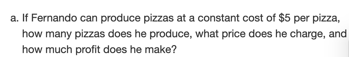 a. If Fernando can produce pizzas at a constant cost of $5 per pizza,
how many pizzas does he produce, what price does he charge, and
how much profit does he make?
