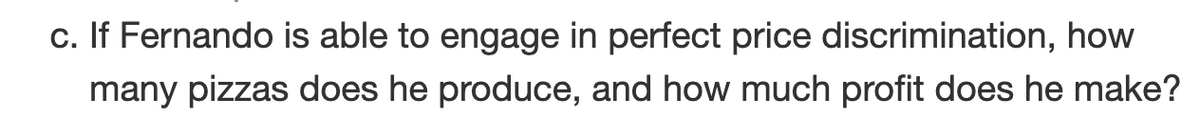 c. If Fernando is able to engage in perfect price discrimination, how
many pizzas does he produce, and how much profit does he make?
