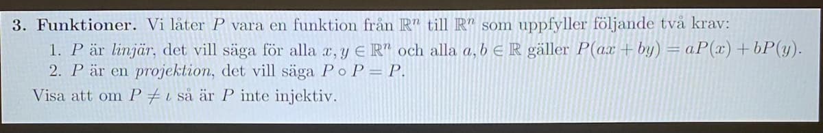 3. Funktioner. Vi låter P vara en funktion från R" till R" som uppfyller följande två krav:
1. P är linjär, det vill säga för alla a, y E R" och alla a, b e R gäller P(ax +by) = aP(x)+bP(y).
2. P är en projektion, det vill säga Po P= P.
Visa att om P #i så är P inte injektiv.
