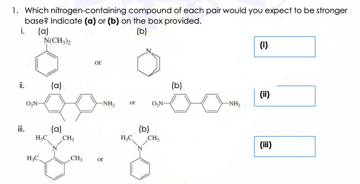 1. Which nitrogen-containing compound of each pair would you expect to be stronger
base? Indicate (a) or (b) on the box provided.
(a)
N(CH3)2
i.
(b)
(i)
or
ii.
(a)
(b)
(ii)
O,N-
-NH2
or
O,N-
-NH2
iii.
(a)
(b)
H;C
CH3
H;C
CH3
(i)
H;C,
CH3
or
