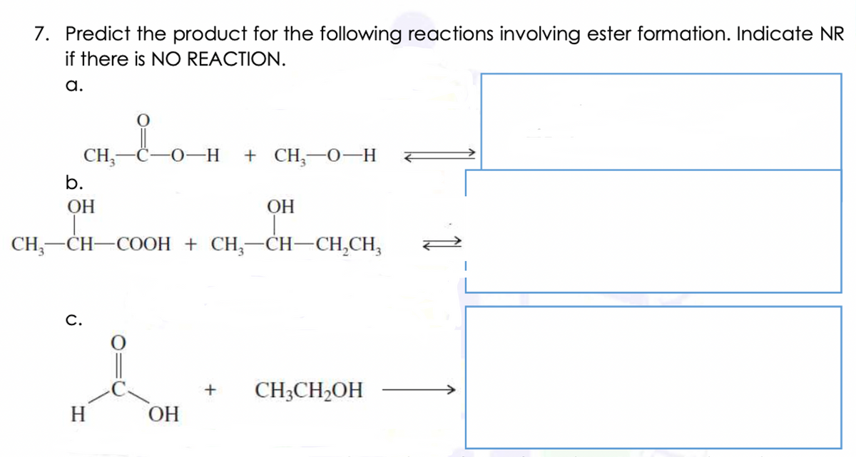 7. Predict the product for the following reactions involving ester formation. Indicate NR
if there is NO REACTION.
a.
CH;-C-O-H + CH;-0–H
b.
OH
ОН
CH, —СH—СООН + CH,—Сн—СН,СН,
С.
CH3CH,OH
H
ОН
