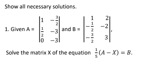 Show all necessary solutions.
1
21
2
-2
1. Given A = 1
and B:
-3
|2
lo -3|
3
Solve the matrix X of the equation(A – X) =
