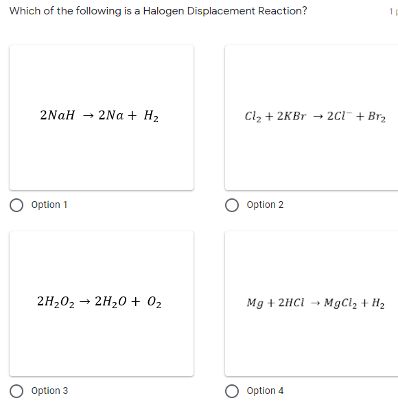 Which of the following is a Halogen Displacement Reaction?
1 E
2NaH → 2Na + H2
Cl, + 2KBr → 2C1¯ + Br2
Option 1
Option 2
2H,02 → 2H,0 + 02
Mg + 2HCI →
MgCl2 + H2
O Option 3
O Option 4
