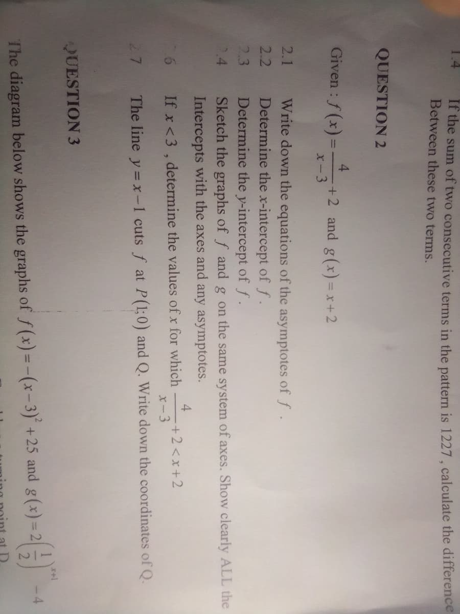 If the sum of two consecutive terms in the pattern is 1227, calculate the difference
Between these two terms.
QUESTION 2
Given : f (x)3=
4
+2 and g(x) = x+2
X-3
%3D
Write down the equations of the asymptotes of f.
Determine the x-intercept of f.
Determine the y-intercept of f.
Sketch the graphs of f and g on the same system of axes. Show clearly ALL the
Intercepts with the axes and any asymptotes.
2.1
2.2
2.3
4
+2<x+2
x-3
If x <3 , determine the values of x for which
27
The line y = x-1 cuts f at P(1;0) and Q. Write down the coordinates of Q.
QUESTION 3
-4
The diagram below shows the graphs of f(x)=-(x-3)' +25 and g(x)= 2
