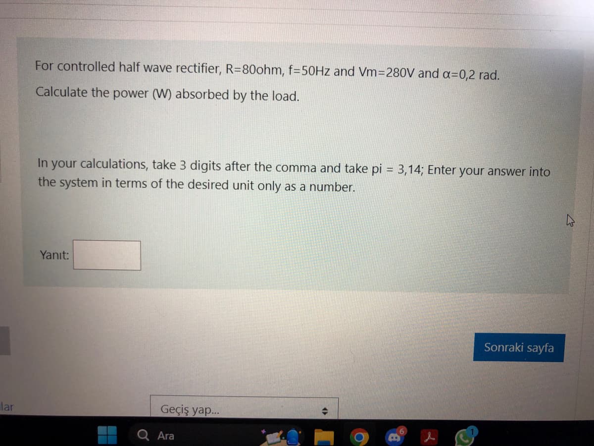 lar
For controlled half wave rectifier, R=80ohm, f=50Hz and Vm=280V and a=0,2 rad.
Calculate the power (W) absorbed by the load.
In your calculations, take 3 digits after the comma and take pi = 3,14; Enter your answer into
the system in terms of the desired unit only as a number.
Yanıt:
Ơ
Geçiş yap...
Ara
B
Sonraki sayfa