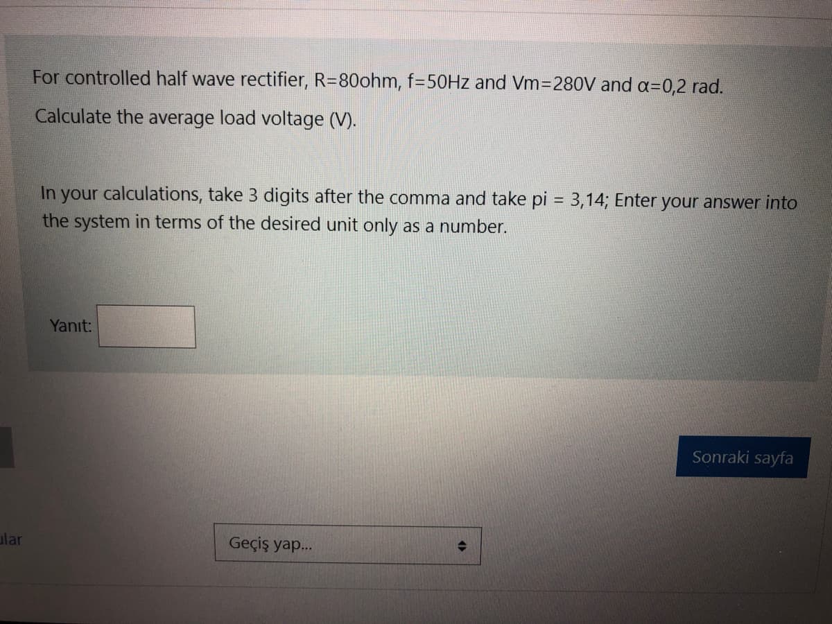 ular
For controlled half wave rectifier, R=80ohm, f=50Hz and Vm=280V and a=0,2 rad.
Calculate the average load voltage (V).
In your calculations, take 3 digits after the comma and take pi = 3,14; Enter your answer into
the system in terms of the desired unit only as a number.
Yanıt:
Geçiş yap...
Sonraki sayfa