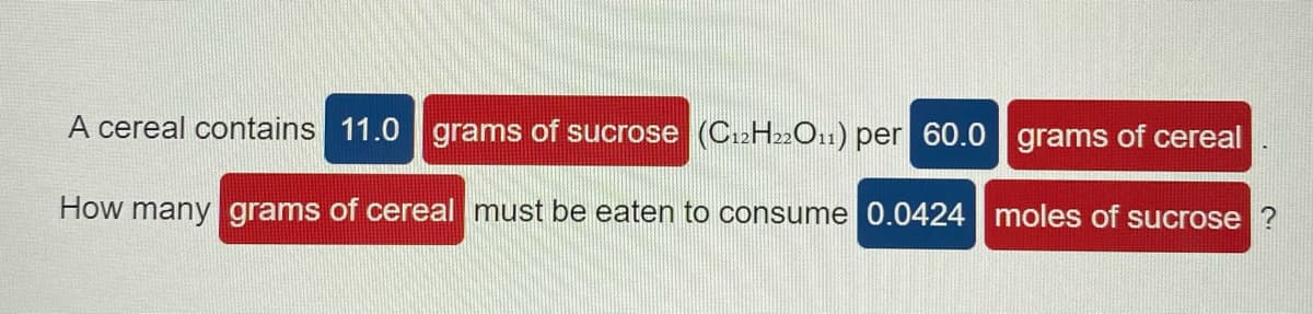 A cereal contains 11.0 grams of sucrose (C12H22O11) per 60.0 grams of cereal
How many grams of cereal must be eaten to consume 0.0424 moles of sucrose ?
