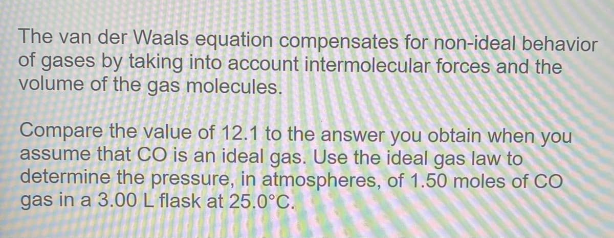 The van der Waals equation compensates for non-ideal behavior
of gases by taking into account intermolecular forces and the
volume of the gas molecules.
Compare the value of 12.1 to the answer you obtain when you
assume that CO is an ideal gas. Use the ideal gas law to
determine the pressure, in atmospheres, of 1.50 moles of CO
gas in a 3.00L flask at 25.0°C.
