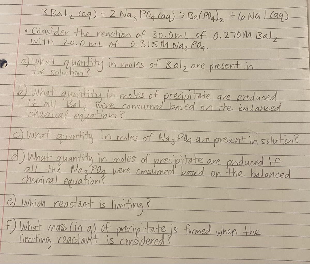 3 Bal, (aq)+ 2 Nag POq Caq) 7 BalPO42 + l6 Nal laq
• Consider the reaction of 30.0mL of 0.270M Balz
with 20.0 mL of 0.3ISM Naz PO4.
Lwhat quantity in meles of Balz are preset in
the solution?
are produced
/What quantitg in moles of precipitate
E ali Bal were consumed based on the balanced
chomical equation?
6) What auantity in males of Na3 Pla aro present in soluction?
d) What quantity in moles of precipitate are paduced if
all the Naz PO, were cansumed based on the balanced
chemi.cal equation?
e) which reactant is limisting
f
What mass (in g)
of precipitate is firemed when the
limiting reactant is considered?
