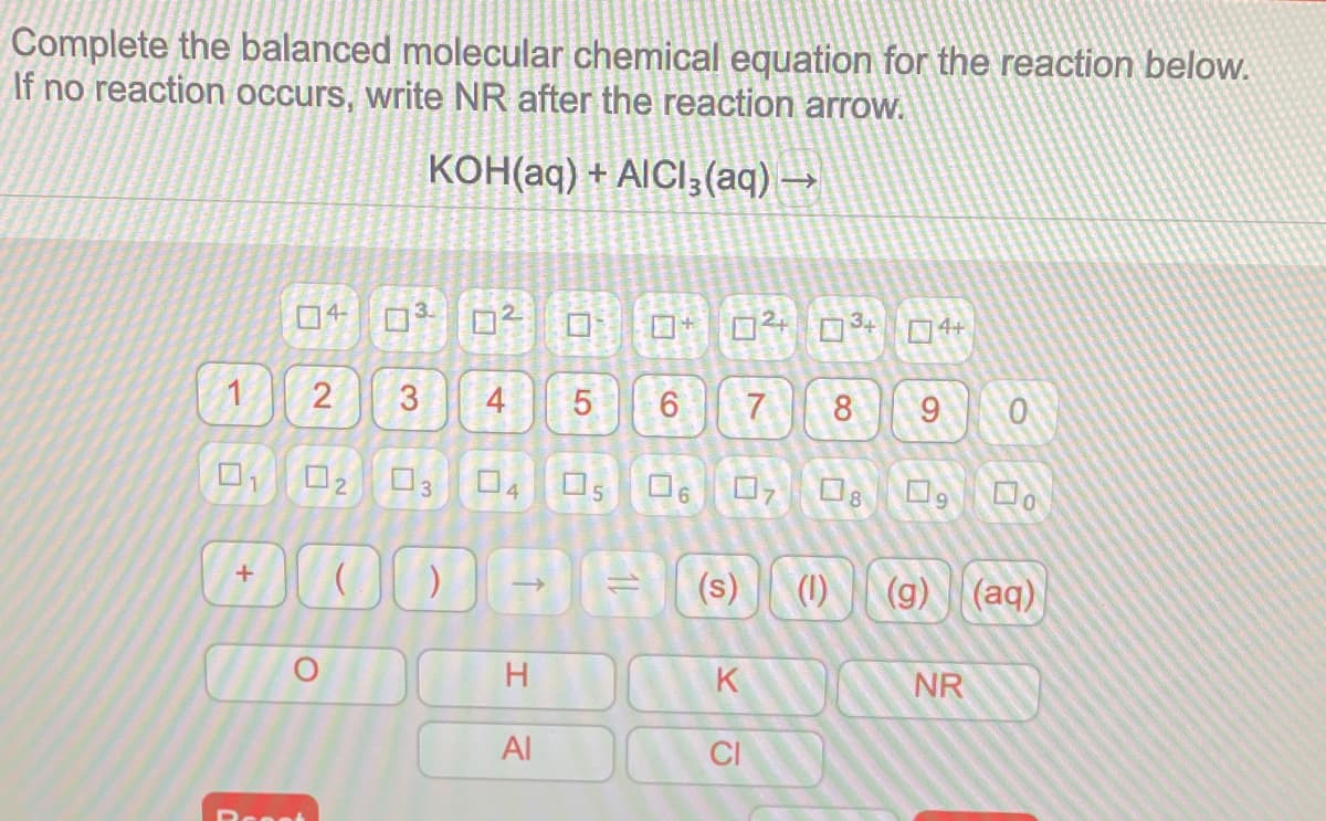 Complete the balanced molecular chemical equation for the reaction below.
If no reaction occurs, write NR after the reaction arow.
конад) + AICI3 (aq) —
4
3
4+
2
3
4
5
7.
8
9
02
03 04 05 O60,O O, Do
8.
(s)
(1)
(g) (aq)
H
K
NR
Al
CI
