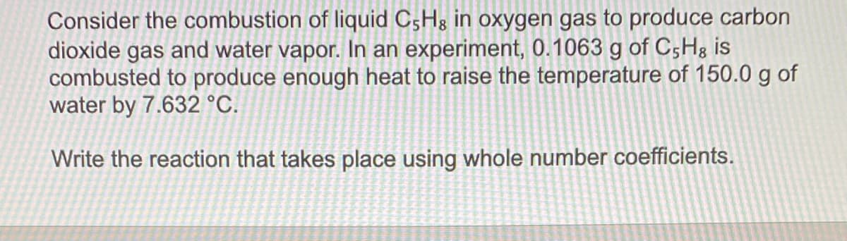 Consider the combustion of liquid C5H3 in oxygen gas to produce carbon
dioxide gas and water vapor. In an experiment, 0.1063 g of C5H8 is
combusted to produce enough heat to raise the temperature of 150.0 g of
water by 7.632 °C.
Write the reaction that takes place using whole number coefficients.
