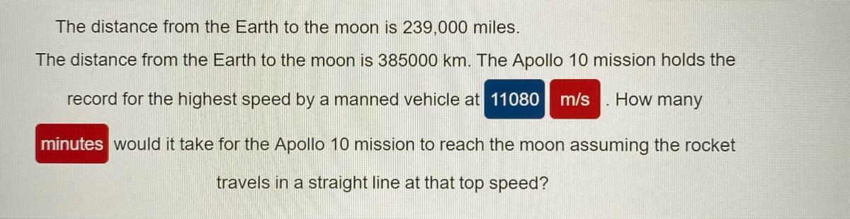 The distance from the Earth to the moon is 239,000 miles.
The distance from the Earth to the moon is 385000 km. The Apollo 10 mission holds the
record for the highest speed by a manned vehicle at 11080
m/s
How many
minutes would it take for the Apollo 10 mission to reach the moon assuming the rocket
travels in a straight line at that top speed?
