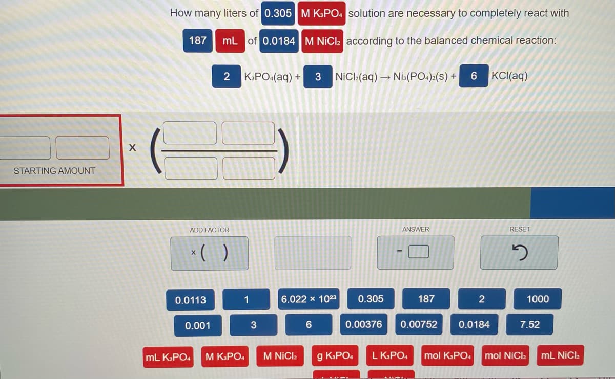 How many liters of 0.305 M K:PO. solution are necessary to completely react with
187
mL of 0.0184 M NICI according to the balanced chemical reaction:
KPO:(aq) +
3
NiCl:(aq) →
Nis(PO:):(s) +
KCI(aq)
STARTING AMOUNT
ADD FACTOR
ANSWER
RESET
*( )
0.0113
1
6.022 x 1023
0.305
187
2
1000
0.001
3
0.00376
0.00752
0.0184
7.52
mL KSPO4
M KPO4
M NICI2
g KPO.
L KPO4
mol KPO4
mol NiCla
mL NiCa
