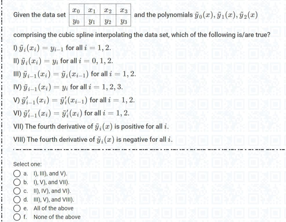 xo X1
X2 X3
Given the data set
and the polynomials ỹo (x),ỹ₁(x), ₂(x)
Yo
Yı Y2 Y3
comprising the cubic spline interpolating the data set, which of the following is/are true?
D)ỹi(i)=
= yi-1 for all i = 1, 2.
II) y (xi) = yi for all i = 0, 1, 2.
III) Yi-1 (xi) = yi (i-1) for all i = 1, 2.
IV)ỹi-1 (xi) =
Yi
for all i = 1, 2, 3.
V) yi-1 (xi) = y(x-1) for all i =
= 1, 2.
VI) -1 (xi) = y(xi) for all i = 1, 2.
VII) The fourth derivative of Ⓒ; (x) is positive for all i. DNA OVK DALM
VIII) The fourth derivative of ỹ; (x) is negative for all i. OXO OXO OXO
Select one:
a. II), II), and V). OXO OXO ONO OX
b.
1), V), and VII).
c.
II), IV), and VI).
d.
III), V), and VIII).
e.
All of the above
f.
None of the above O OXO ON